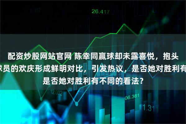 配资炒股网站官网 陈幸同赢球却未露喜悦，抱头沉思与其他球员的欢庆形成鲜明对比，引发热议，是否她对胜利有不同的看法？