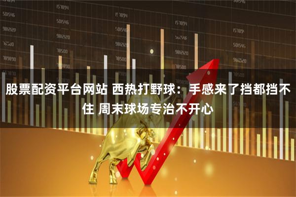 股票配资平台网站 西热打野球：手感来了挡都挡不住 周末球场专治不开心