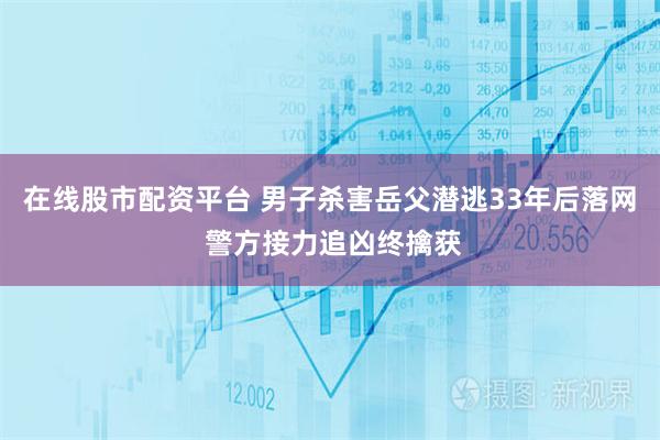 在线股市配资平台 男子杀害岳父潜逃33年后落网 警方接力追凶终擒获