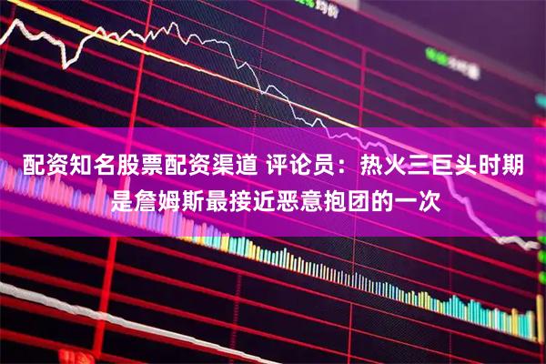 配资知名股票配资渠道 评论员：热火三巨头时期 是詹姆斯最接近恶意抱团的一次