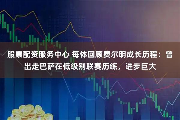 股票配资服务中心 每体回顾费尔明成长历程：曾出走巴萨在低级别联赛历练，进步巨大