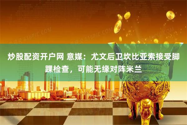 炒股配资开户网 意媒：尤文后卫坎比亚索接受脚踝检查，可能无缘对阵米兰