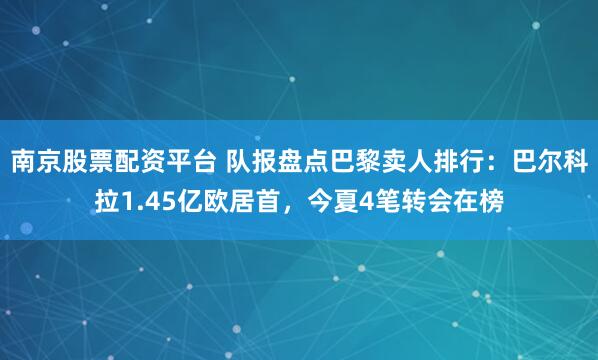 南京股票配资平台 队报盘点巴黎卖人排行：巴尔科拉1.45亿欧居首，今夏4笔转会在榜