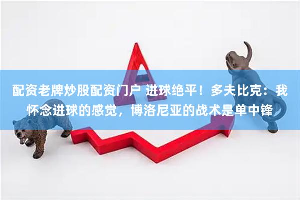 配资老牌炒股配资门户 进球绝平！多夫比克：我怀念进球的感觉，博洛尼亚的战术是单中锋