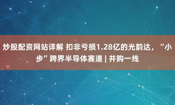 炒股配资网站详解 扣非亏损1.28亿的光韵达，“小步”跨界半导体赛道 | 并购一线