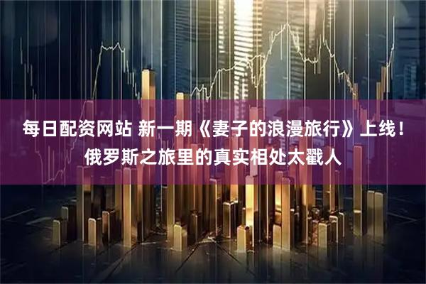 每日配资网站 新一期《妻子的浪漫旅行》上线!俄罗斯之旅里的真实相处太戳人